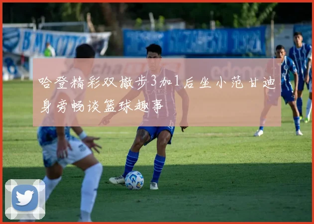哈登精彩双撤步3加1后坐小范甘迪身旁畅谈篮球趣事