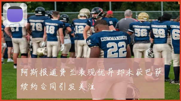 阿斯报道费兰表现优异却未获巴萨续约合同引发关注