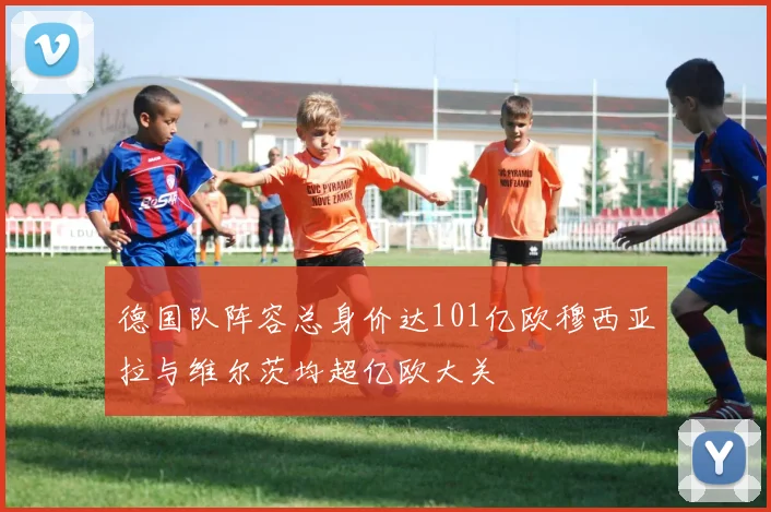 德国队阵容总身价达101亿欧穆西亚拉与维尔茨均超亿欧大关