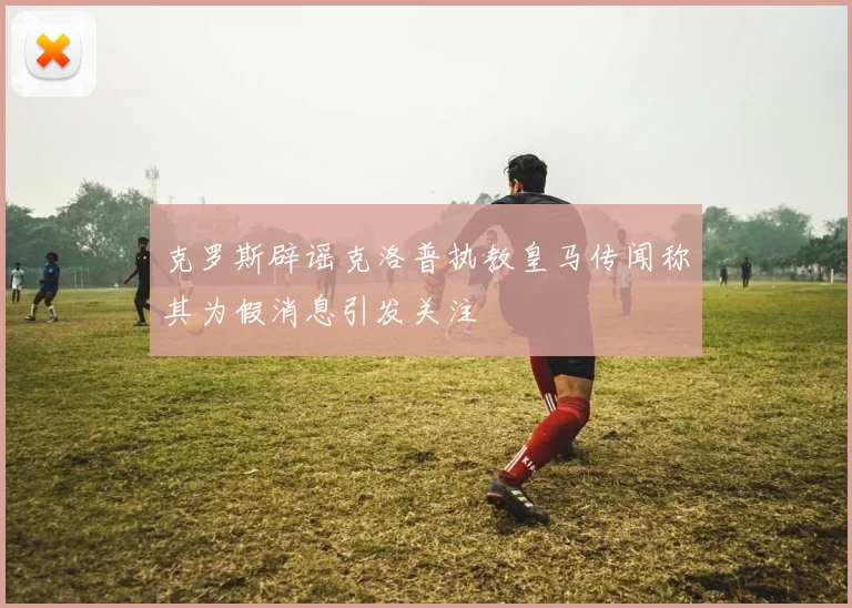 克罗斯辟谣克洛普执教皇马传闻称其为假消息引发关注