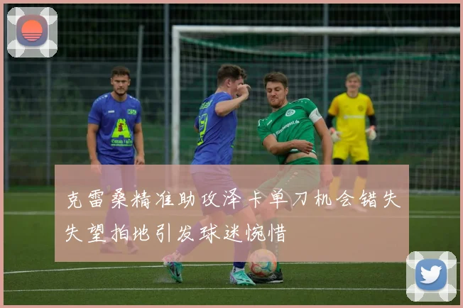 克雷桑精准助攻泽卡单刀机会错失失望拍地引发球迷惋惜