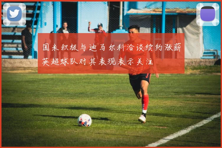 国米积极与迪马尔科洽谈续约涨薪英超球队对其表现表示关注