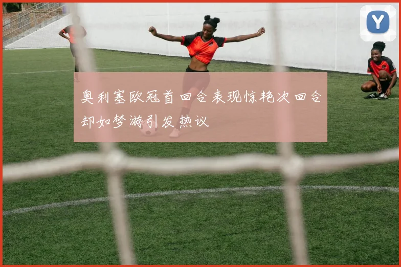 奥利塞欧冠首回合表现惊艳次回合却如梦游引发热议
