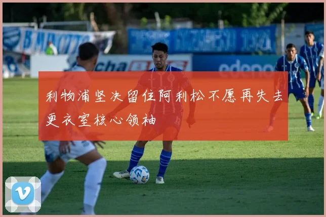 利物浦坚决留住阿利松不愿再失去更衣室核心领袖