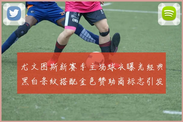 尤文图斯新赛季主场球衣曝光经典黑白条纹搭配金色赞助商标志引发期待