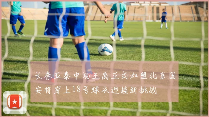 长春亚泰中场王禹正式加盟北京国安将穿上18号球衣迎接新挑战