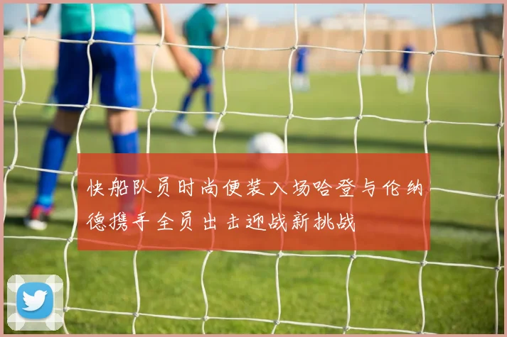 快船队员时尚便装入场哈登与伦纳德携手全员出击迎战新挑战