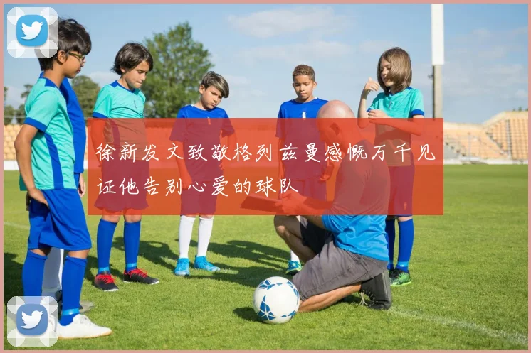 徐新发文致敬格列兹曼感慨万千见证他告别心爱的球队