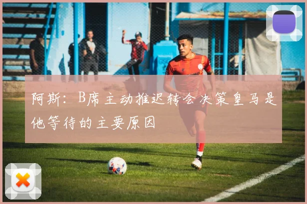 阿斯：B席主动推迟转会决策皇马是他等待的主要原因