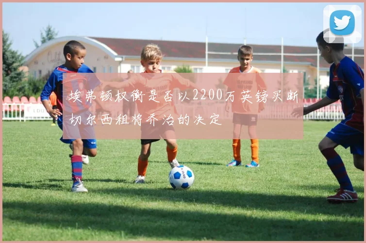 埃弗顿权衡是否以2200万英镑买断切尔西租将乔治的决定